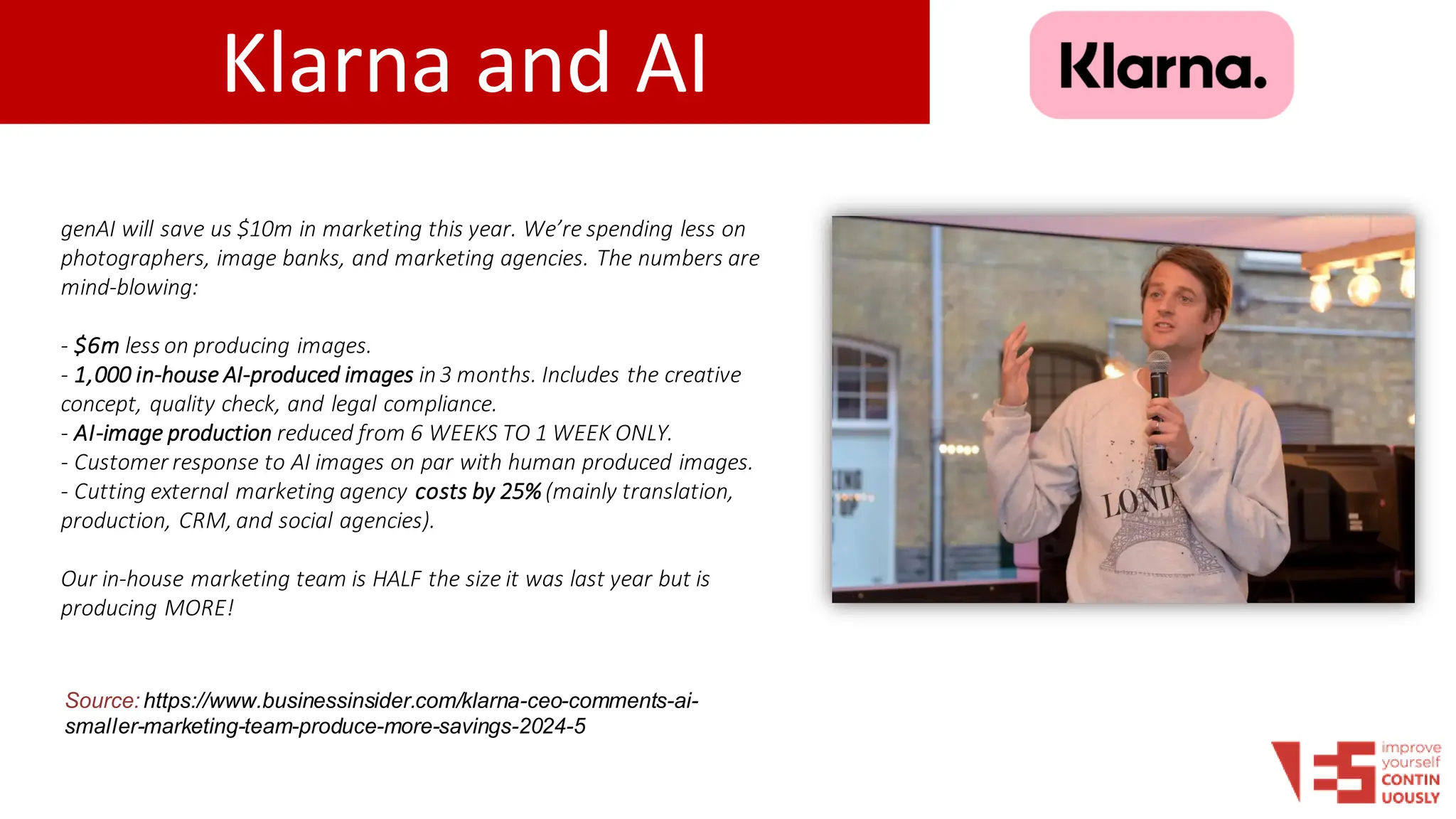 Klarna and AI
Source: https://www.businessinsider.com/klarna-ceo-comments-ai-
smaller-marketing-team-produce-more-savings-2024-5
genAI will save us $10m in marketing this year. We’re spending less on
photographers, image banks, and marketing agencies. The numbers are
mind-blowing:
- $6m less on producing images.
- 1,000 in-house AI-produced images in3 months. Includes the creative
concept, quality check, and legal compliance.
- AI-image production reduced from 6 WEEKS TO 1 WEEK ONLY.
- Customer response to AI images on par with human produced images.
- Cutting external marketing agency costs by 25%(mainly translation,
production, CRM, and social agencies).
Our in-house marketing team is HALF the size it was last year but is
producing MORE!
 