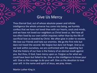 Thou Eternal God, out of whose absolute power and infinite
intelligence the whole universe has come into being, we humbly
confess that we have not loved thee with our hearts, souls and minds,
and we have not loved our neighbors as Christ loved us. We have all
too often lived by our own selfish impulses rather than by the life of
sacrificial love as revealed by Christ. We often give in order to receive.
We love our friends and hate our enemies. We go the first mile but
dare not travel the second. We forgive but dare not forget. And so as
we look within ourselves, we are confronted with the appalling fact
that the history of our lives is the history of an eternal revolt against
you. But thou, O God, have mercy upon us. Forgive us for what we
could have been but failed to be. Give us the intelligence to know your
will. Give us the courage to do your will. Give us the devotion to love
your will. In the name and spirit of Jesus, we pray. Amen.
Martin Luther King Jr.
Give Us Mercy
 