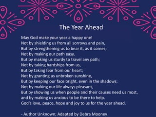 May God make your year a happy one!
Not by shielding us from all sorrows and pain,
But by strengthening us to bear it, as it comes;
Not by making our path easy,
But by making us sturdy to travel any path;
Not by taking hardships from us,
But by taking fear from our heart;
Not by granting us unbroken sunshine,
But by keeping our face bright, even in the shadows;
Not by making our life always pleasant,
But by showing us when people and their causes need us most,
and by making us anxious to be there to help.
God's love, peace, hope and joy to us for the year ahead.
- Author Unknown; Adapted by Debra Mooney
The Year Ahead
 