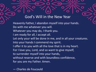 Heavenly Father, I abandon myself into your hands.
Do with me whatever you will.
Whatever you may do, I thank you.
I am ready for all, I accept all.
Let only your will be done in me, and in all your creatures.
Into your hands I commend my spirit.
I offer it to you with all the love that is in my heart.
For I love you, Lord, and so want to give myself,
to surrender myself into your hands,
without reserve and with boundless confidence,
for you are my Father. Amen.
— Charles de Foucauld
God's Will in the New Year
 