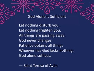 Let nothing disturb you,
Let nothing frighten you,
All things are passing away:
God never changes.
Patience obtains all things
Whoever has God lacks nothing;
God alone suffices.
— Saint Teresa of Avila
God Alone is Sufficient
 