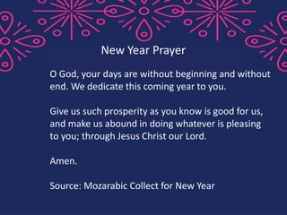 O God, your days are without beginning and without
end. We dedicate this coming year to you.
Give us such prosperity as you know is good for us,
and make us abound in doing whatever is pleasing
to you; through Jesus Christ our Lord.
Amen.
Source: Mozarabic Collect for New Year
New Year Prayer
 