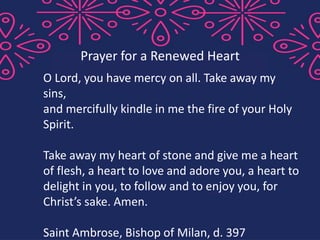 O Lord, you have mercy on all. Take away my
sins,
and mercifully kindle in me the fire of your Holy
Spirit.
Take away my heart of stone and give me a heart
of flesh, a heart to love and adore you, a heart to
delight in you, to follow and to enjoy you, for
Christ’s sake. Amen.
Saint Ambrose, Bishop of Milan, d. 397
Prayer for a Renewed Heart
 