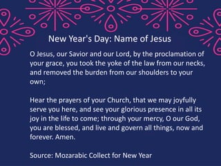 O Jesus, our Savior and our Lord, by the proclamation of
your grace, you took the yoke of the law from our necks,
and removed the burden from our shoulders to your
own;
Hear the prayers of your Church, that we may joyfully
serve you here, and see your glorious presence in all its
joy in the life to come; through your mercy, O our God,
you are blessed, and live and govern all things, now and
forever. Amen.
Source: Mozarabic Collect for New Year
New Year's Day: Name of Jesus
 