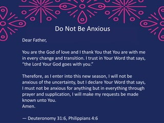 Dear Father,
You are the God of love and I thank You that You are with me
in every change and transition. I trust in Your Word that says,
“the Lord Your God goes with you.”
Therefore, as I enter into this new season, I will not be
anxious of the uncertainty, but I declare Your Word that says,
I must not be anxious for anything but in everything through
prayer and supplication, I will make my requests be made
known unto You.
Amen.
— Deuteronomy 31:6, Philippians 4:6
Do Not Be Anxious
 