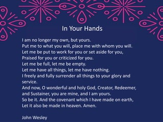 I am no longer my own, but yours.
Put me to what you will, place me with whom you will.
Let me be put to work for you or set aside for you,
Praised for you or criticized for you.
Let me be full, let me be empty.
Let me have all things, let me have nothing.
I freely and fully surrender all things to your glory and
service.
And now, O wonderful and holy God, Creator, Redeemer,
and Sustainer, you are mine, and I am yours.
So be it. And the covenant which I have made on earth,
Let it also be made in heaven. Amen.
John Wesley
In Your Hands
 