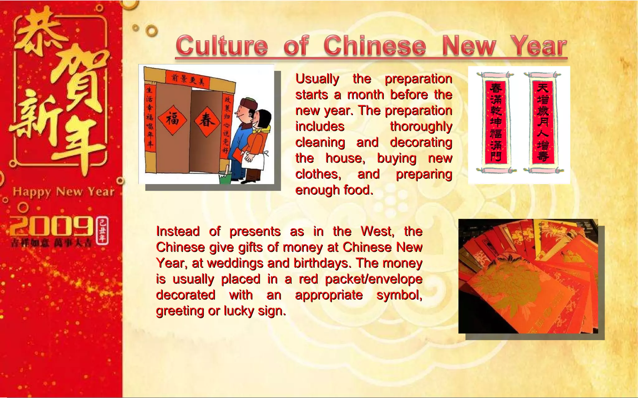 Usually the preparation starts a month before the new year. The preparation includes thoroughly cleaning and decorating the house, buying new clothes, and preparing enough food. Instead of presents as in the West, the Chinese give gifts of money at Chinese New Year, at weddings and birthdays. The money is usually placed in a red packet/envelope decorated with an appropriate symbol, greeting or lucky sign. 