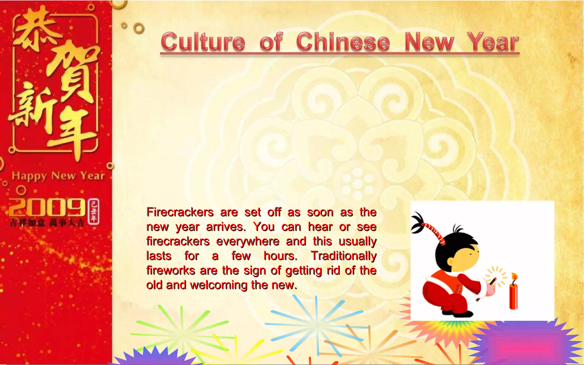 Firecrackers are set off as soon as the new year arrives. You can hear or see firecrackers everywhere and this usually lasts for a few hours. Traditionally fireworks are the sign of getting rid of the old and welcoming the new.  