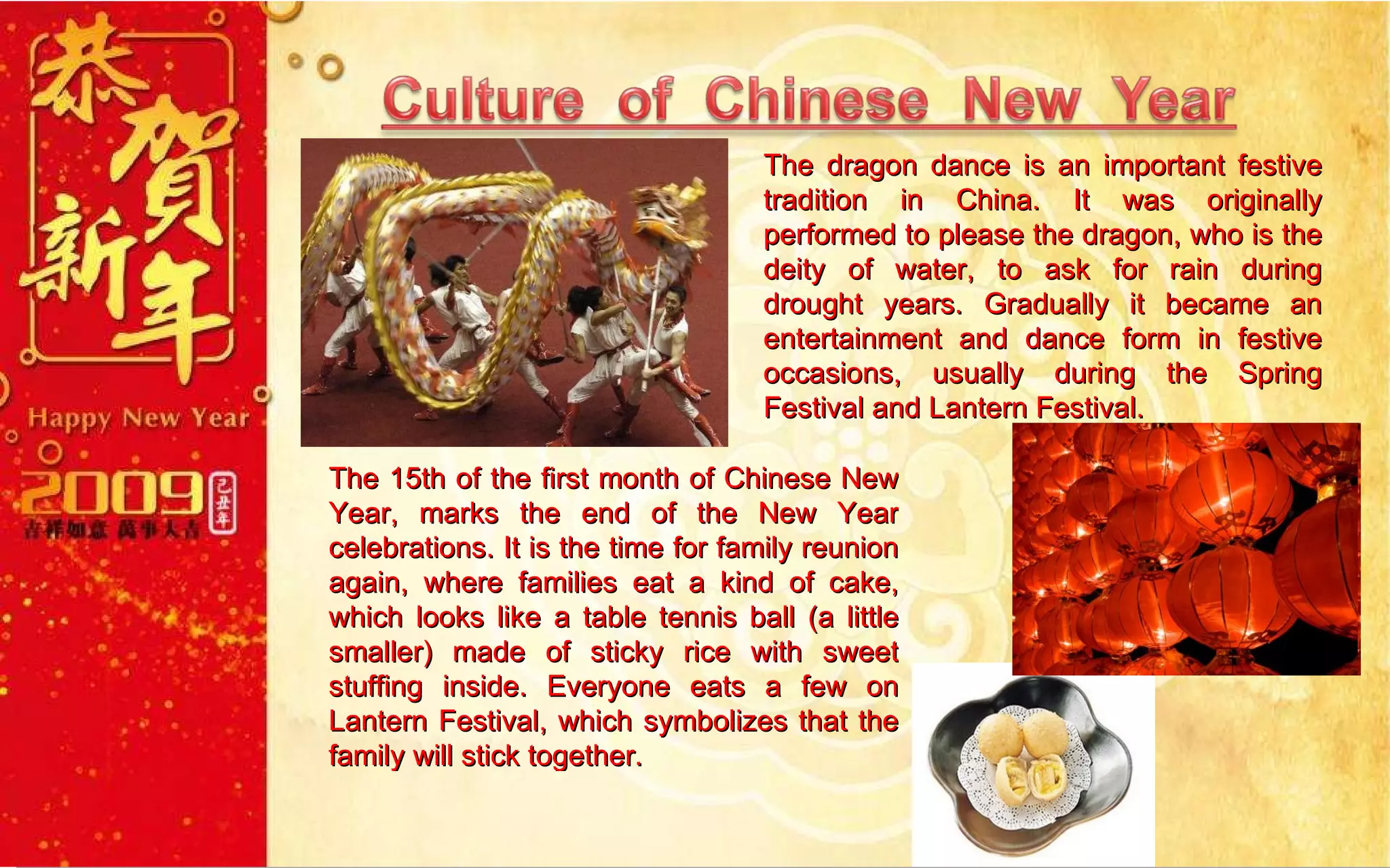 The dragon dance is an important festive tradition in China. It was originally performed to please the dragon, who is the deity of water, to ask for rain during drought years. Gradually it became an entertainment and dance form in festive occasions, usually during the Spring Festival and Lantern Festival. The 15th of the first month of Chinese New Year, marks the end of the New Year celebrations. It is the time for family reunion again, where families eat a kind of cake, which looks like a table tennis ball (a little smaller) made of sticky rice with sweet stuffing inside. Everyone eats a few on Lantern Festival, which symbolizes that the family will stick together.  
