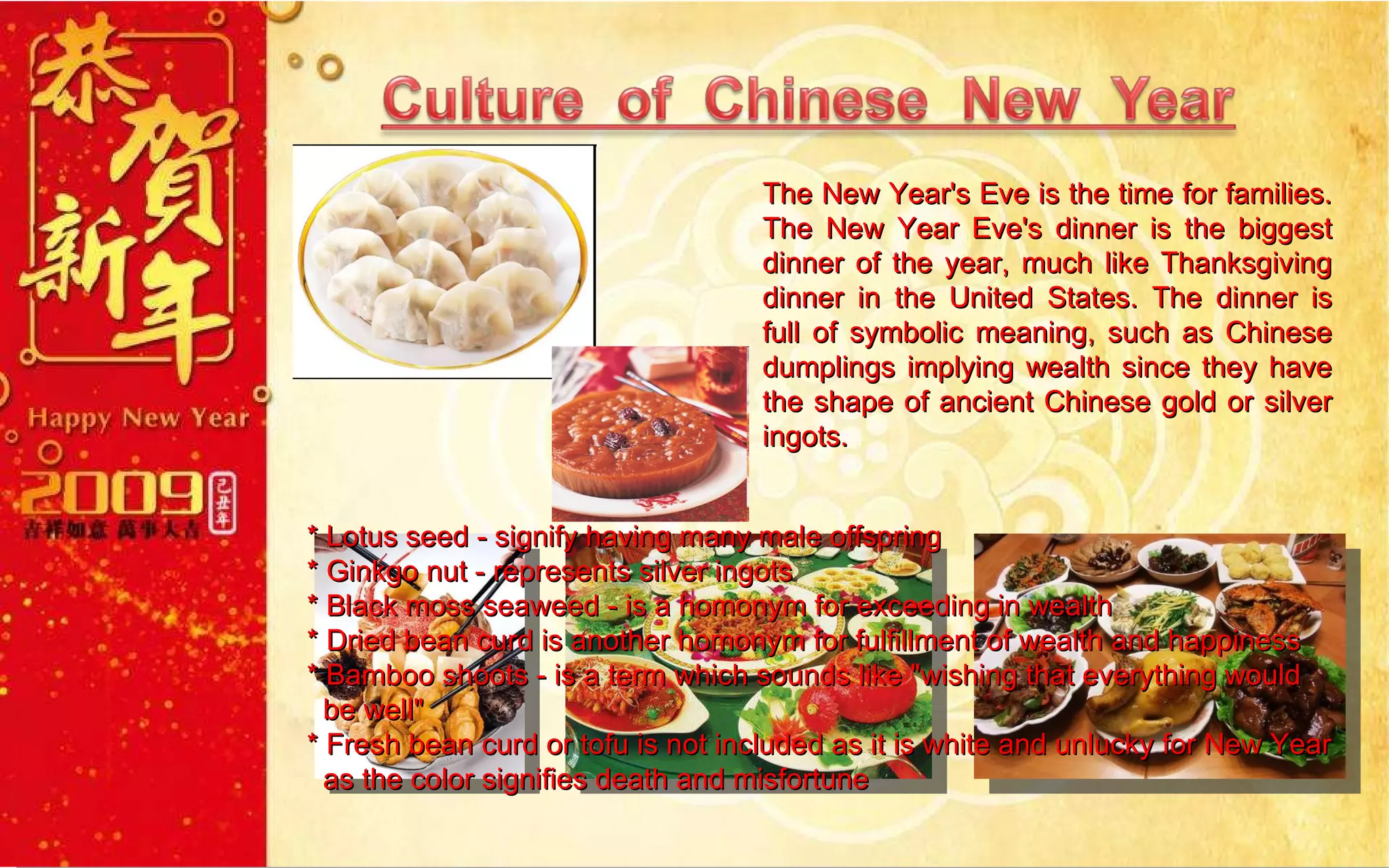 The New Year's Eve is the time for families. The New Year Eve's dinner is the biggest dinner of the year, much like Thanksgiving dinner in the United States. The dinner is full of symbolic meaning, such as Chinese dumplings implying wealth since they have the shape of ancient Chinese gold or silver ingots.  * Lotus seed - signify having many male offspring  * Ginkgo nut - represents silver ingots  * Black moss seaweed - is a homonym for exceeding in wealth * Dried bean curd is another homonym for fulfillment of wealth and happiness  * Bamboo shoots - is a term which sounds like "wishing that everything would  be well" * Fresh bean curd or tofu is not included as it is white and unlucky for New Year    as the color signifies death and misfortune 