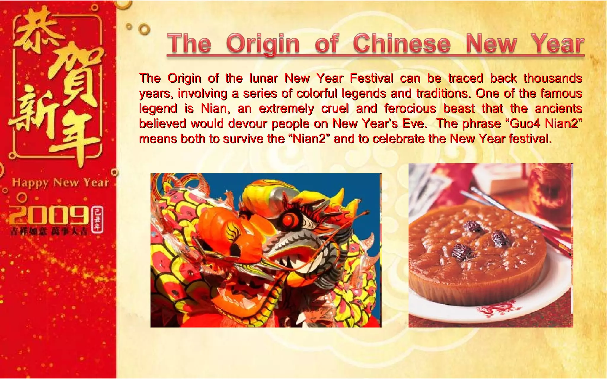 The Origin of the lunar New Year Festival can be traced back thousands years, involving a series of colorful legends and traditions. One of the famous legend is Nian, an extremely cruel and ferocious beast that the ancients believed would devour people on New Year’s Eve.  The phrase “Guo4 Nian2” means both to survive the “Nian2” and to celebrate the New Year festival. 