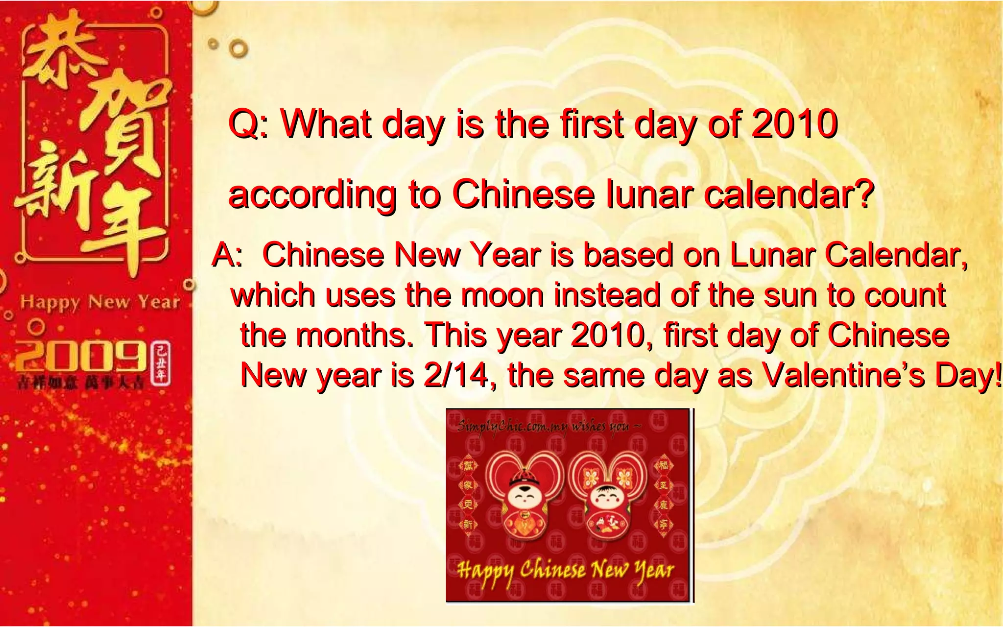 Q: What day is the first day of 2010  according to Chinese lunar calendar? A:  Chinese New Year is based on Lunar Calendar,  which uses the moon instead of the sun to count  the months. This year 2010, first day of Chinese  New year is 2/14, the same day as Valentine’s Day!  