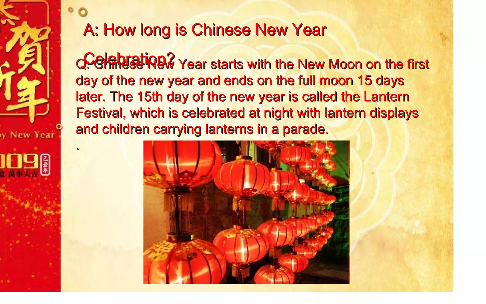A: How long is Chinese New Year Celebration? Q:  Chinese New Year starts with the New Moon on the first day of the new year and ends on the full moon 15 days later. The 15th day of the new year is called the Lantern Festival, which is celebrated at night with lantern displays and children carrying lanterns in a parade. . 