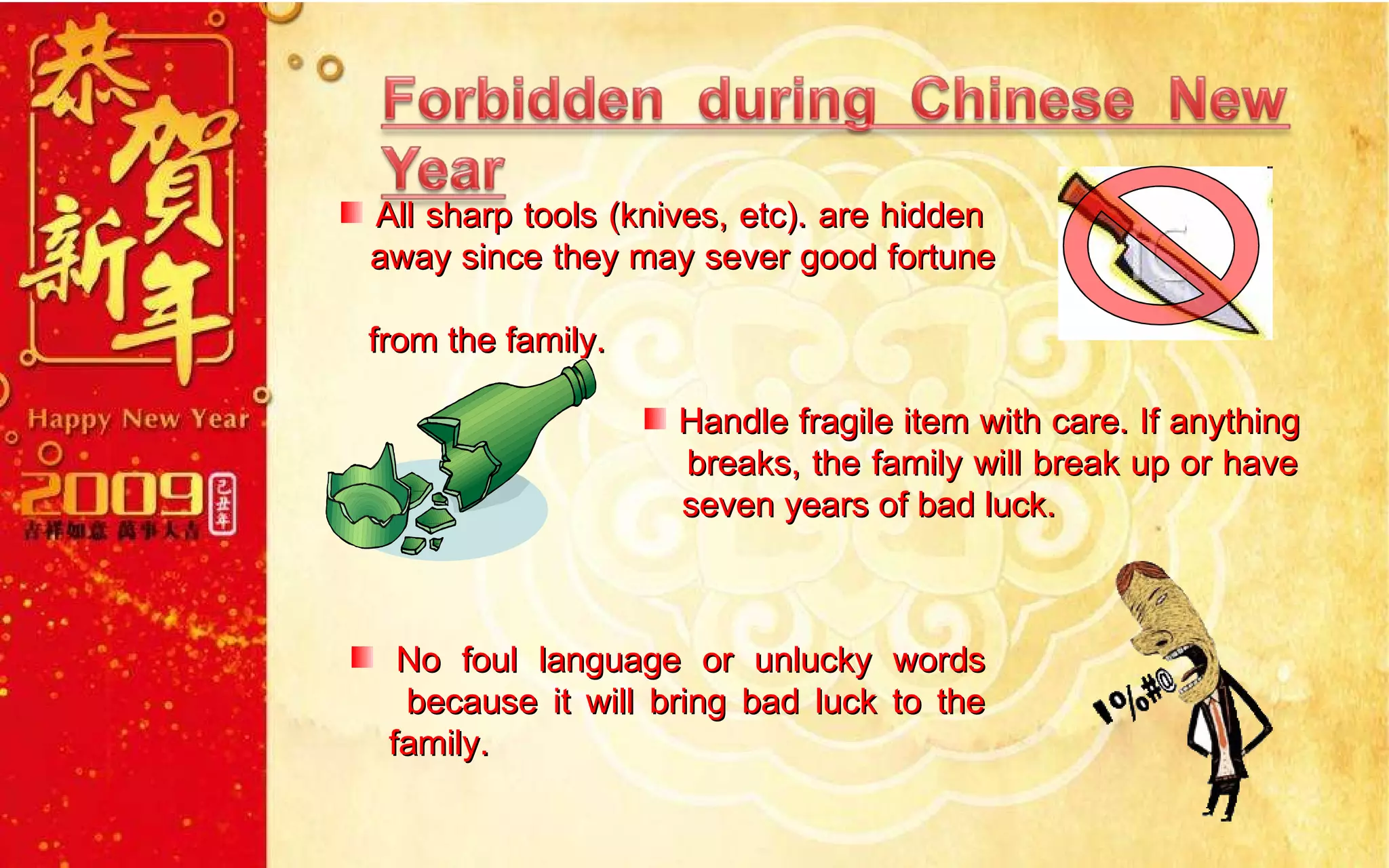 All sharp tools (knives, etc). are hidden    away since they may sever good fortune    from the family. No foul language or unlucky words    because it will bring bad luck to the    family. Handle fragile item with care. If anything    breaks, the family will break up or have    seven years of bad luck. 