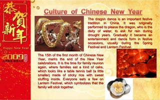 The dragon dance is an important festive tradition in China. It was originally performed to please the dragon, who is the deity of water, to ask for rain during drought years. Gradually it became an entertainment and dance form in festive occasions, usually during the Spring Festival and Lantern Festival. The 15th of the first month of Chinese New Year, marks the end of the New Year celebrations. It is the time for family reunion again, where families eat a kind of cake, which looks like a table tennis ball (a little smaller) made of sticky rice with sweet stuffing inside. Everyone eats a few on Lantern Festival, which symbolizes that the family will stick together.  