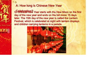 A: How long is Chinese New Year Celebration? Q:  Chinese New Year starts with the New Moon on the first day of the new year and ends on the full moon 15 days later. The 15th day of the new year is called the Lantern Festival, which is celebrated at night with lantern displays and children carrying lanterns in a parade. . 