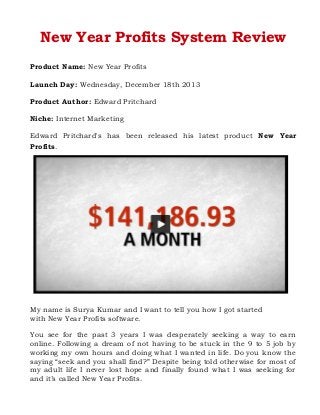 New Year Profits System Review
Product Name: New Year Profits
Launch Day: Wednesday, December 18th 2013
Product Author: Edward Pritchard
Niche: Internet Marketing
Edward Pritchard's has been released his latest product New Year
Profits.

My name is Surya Kumar and I want to tell you how I got started
with New Year Profits software.
You see for the past 3 years I was desperately seeking a way to earn
online. Following a dream of not having to be stuck in the 9 to 5 job by
working my own hours and doing what I wanted in life. Do you know the
saying “seek and you shall find?” Despite being told otherwise for most of
my adult life I never lost hope and finally found what I was seeking for
and it’s called New Year Profits.

 