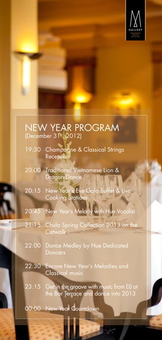 NEW YEAR PROGRAM
(December 31st, 2012)

19:30  	Champagne & Classical Strings
        Reception

20:00  	Traditional Vietnamese Lion &
	       Dragon Dance

20:15  	New Year’s Eve Gala Buffet & Live
        Cooking Stations

20:45  	New Year’s Melody with Hue Vocalist

21:15  	Chula Spring Collection 2013 on the
        Catwalk

22:00  	Dance Medley by Hue Dedicated
        Dancers

22:30  	Encore New Year’s Melodies and
        Classical music

23:15  	Get in the groove with music from DJ at
        the Bar Terrace and dance into 2013

00:00	 New Year Countdown
 