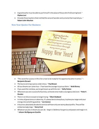 A goodteachermust be able to puthimself inthe place of those whofindlearninghard.~
Eliphas Levi
 Emulate those teachersthatinstilledthe senseof wonderandcuriositythatinspiredyou.~
Robert John Meehan
New Year Quotes For Business
 “The secretforsuccessin life isfora man to be readyfor hisopportunitywhenitcomes.” –
BenjaminDisraeli
 The keyto winningispoise understress.~ Paul Brown
 All ourdreamscan come true – if we have the courage to pursue them.~ WaltDisney
 If you wantthe rainbow,you've gottoput up withthe rain.~ Dolly Parton
 Wheneveryousee asuccessful business,someone once made acourageousdecision.~PeterF.
Drucker
 There isno failure exceptnolongertrying.~ ElbertHubbard
 In timesof greatstressor adversity,it’salwaysbesttokeepbusy,toplow yourangerand your
energyintosomethingpositive.~Lee Iococce
 A businessabsolutelydevotedtoservice willhave onlyone worryaboutprofits.Theywillbe
embarrassinglylarge.~HenryFord
 Whateveryoudo or dreamyoucan do – beginit.Boldnesshasgeniusandpowerandmagicinit.
~ Johann WolfgangvonGoethe
 