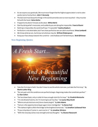  As we expressourgratitude,We mustneverforgetthatthe highestappreciationisnottoutter
words,butto live bythem. John F.Kennedy
 The bestand most beautiful thingsinthe worldcannotbe seenoreventouched – theymustbe
feltwiththe heart. HelenKeller
 If opportunitydoesn’tknock,buildadoor. MiltonBerle
 Start by doingwhat’snecessary;andsuddenlyyouare doingthe impossible. Franci ofAssisi
 Nothingisimpossible,the worditselfsays‘I’mpossible’! AudreyHepburn
 Perfectionisnotattainable,butif we chase perfectionwe cancatch excellence. Vince Lombardi
 We knowwhatwe are, butknow not whatwe may be. WilliamShakespeare
 Keepyourface alwaystoward the sunshine –andshadowswill fall behindyou. WaltWhitman
New Beginning Quotes
 Take the firststepinfaith.Youdon’t have tosee the whole staircase,justtake the firststep.” By
Martin Luther King
 “Do not waituntil the conditionsare perfecttobegin.Beginning makesthe conditionsperfect.”
By Alan Cohen
 “He has drawnback, onlyin orderto have enoughroomfor hisleap.” By FriedrichNietzsche
 “I’m notafraidof storms,forI’m learningtosail myship.” By Louisa May Alcott
 “Where annual electionsend,there slaverybegins” ByJohn Adams
 “Failure isthe opportunitytobeginagainmore intelligently.” ByHenry Ford
 “The darkestnightisoftenthe bridge tothe brightesttomorrow.” ByJonathan Lockwood Huie
 “If yourshipdoesn’tcome in,swimoutto it.” By Jonathan Winters
 “With the newdaycomesnewstrengthandnew thoughts.” By Eleanor Roosevelt
 
