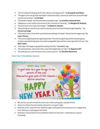  “Life isn’taboutfindingyourself.Lifeisaboutcreatingyourself.” ByGeorge BernardShaw
 “Thoughno one can go back and make a brandnew start, anyone canstart from now and make
a brand newending.” ByCarl Bard
 “Celebrate endings–fortheyprecede new beginnings.” ByJonathan Lockwood Huie
 “Happinessisnota stationyouarrive at, but a mannerof traveling.” ByMargaret B. Runbeck
 “You will neverwinif youneverbegin.” ByRobert H. Schuller
 “Great thingsare notdone by impulse,butbyaseriesof small thingsbroughttogether.” By
Vincentvan Gogh
 “There will come a time whenyoubelieveeverythingisfinished. Thatwill be the beginning.”By
Louis L’Amour
 “The secretof gettingaheadisgettingstarted.The secretto gettingstartedisbreakingyour
complex overwhelmingtasksintosmall manageable tasksandthenstartingonthe firstone.”By
Mark Twain
 “Each dayis the beginningandthe endingof mylife.”ByLorrin L. Lee
 “All achievements,all earnedriches,have theirbeginninginanidea.”ByNapoleonHill
 “Do what youcan, withwhatyou have,where youare.” By Theodore Roosevelt
New Year Friendship Quotes
 My care for you will remainthe same eveninthe comingyear,mydearfriend.
 Cheerstoa NewYearand anotherchance for us to getit right.
 Keepthe smile,Leave the tear,Holdthe laugh,andforgetthe fear,because itisa HappyNew
Year. Wishyoua rockingyearmy friend.
 NewYearis the perfecttime tocelebrate all thatone cherishes.Icelebrateyou andour
friendship.
 