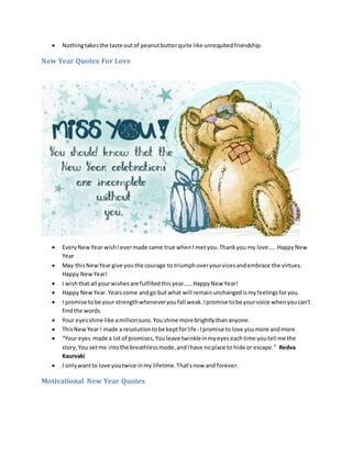  Nothingtakesthe taste outof peanutbutterquite like unrequitedfriendship.
New Year Quotes For Love
 EveryNewYear wishIevermade came true whenI metyou.Thankyou my love…..HappyNew
Year
 May thisNewYeargive you the courage to triumphoveryourvicesandembrace the virtues.
Happy NewYear!
 I wishthat all yourwishesare fulfilledthisyear……HappyNew Year!
 Happy NewYear.Yearscome andgo but what will remainunchangedismyfeelingsforyou.
 I promise tobe your strengthwheneveryoufall weak.Ipromise tobe yourvoice whenyoucan’t
findthe words.
 Your eyesshine like amillionsuns.Youshine more brightlythananyone.
 ThisNewYear I made a resolutiontobe keptforlife- Ipromise tolove youmore andmore.
 “Your eyes made a lot of promises,Youleave twinkleinmyeyeseachtime youtell me the
story,You setme intothe breathlessmode,andIhave noplace to hide or escape.” Redva
Kaurvaki
 I onlywantto love youtwice inmy lifetime.That'snow and forever.
Motivational New Year Quotes
 