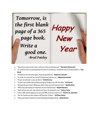  “Keepyoureyesonthe stars, and yourfeetonthe ground.”Theodore Roosevelt
 “A creative manismotivatedbythe desire toachieve,notbythe desire tobeatothers.”Ayn
Rand
 “Problemsare notstop signs,theyare guidelines.”RobertH. Schuller
 “In orderto succeed,we mustfirstbelieve thatwe can.”NikosKazantzakis
 “If youcan dreamit, youcan do it.” WaltDisney
 “It doesnot matterhowslowlyyougoas longas you do notstop.” Confucius
 “Alwaysdoyour best.Whatyou plantnow,youwill harvestlater.” OgMandino
 “What you dotoday can improve all yourtomorrows.” RalphMarston
 “Start where youare.Use what youhave.Do whatyou can.” Arthur Ashe
 “Life is10% whathappensto youand 90% how youreact to it.”Charles R. Swindoll
 “Act as if what youdo makesa difference.Itdoes.” WilliamJames
 “The wayto get startedisto quittalkingandbegindoing.” WaltDisney
 