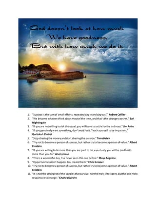 1. “Successis the sumof small efforts, repeateddayinanddayout.” Robert Collier
2. “We become whatwe thinkaboutmostof the time,andthat’sthe strangestsecret.” Earl
Nightingale
3. “If youare notwillingtoriskthe usual,youwill have tosettle forthe ordinary.” JimRohn
4. “If yougenuinelywantsomething,don’twaitforit.Teachyourself tobe impatient.”
Gurbaksh Chahal
5. “Stop chasingthe moneyandstart chasingthe passion.” Tony Hsieh
6. “Try not to become a personof success,butrather try to become apersonof value.” Albert
Einstein
7. “If youare willingtodomore thanyou are paid to do,eventuallyyouwill be paidtodo
more than youdo.” Anonymous
8. “Thisis a wonderful day.I’ve neverseenthisone before.”MayaAngelou
9. “Opportunitiesdon’thappen.Youcreate them.” ChrisGrosser
10. “Try not to become a personof success,butrather try to become apersonof value.” Albert
Einstein
11. “It isnot the strongestof the speciesthatsurvive,northe mostintelligent,butthe one most
responsive tochange.”CharlesDarwin
 