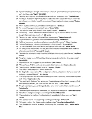 12. “I promise tobe your strengthwheneveryoufall weak.Ipromise tobe yourvoice whenyou
can’t findthe words.”EMILY THURSTON
13. “Nothingtakesthe taste outof peanutbutterquite like unrequitedlove.” Charlie Brown
14. “Your eyes made a lot of promises,Youleave twinklein myeyeseachtime youtell me the
story,You setme intothe breathlessmode,andIhave noplace to hide or escape.”Redva
Kaurvaki
15. “Don't cry because it'sover,smile because ithappened.” Dr.Seuss
16. “Be yourself;everyoneelseisalreadytaken.” Oscar Wilde
17. “You onlylive once,butif youdo itright,once isenough.” Mae West
18. “Friendship...isbornat the momentwhenone mansaysto another"What! You too?I
thoughtthat no one butmyself .. .” C.S. Lewis
19. “No one can make youfeel inferior withoutyourconsent.”EleanorRoosevelt
20. “If youtell the truth,youdon't have to rememberanything.” MarkTwain
21. “A friendis someone who knows all about youand still lovesyou.” Elbert Hubbard
22. “Alwaysforgive your enemies; nothing annoys them so much.” Oscar Wilde
23. “To live isthe rarest thinginthe world.Most people exist,thatisall.” Oscar Wilde
24. “Be whoyouare and say whatyou feel,becausethose whominddon'tmatter,andthose
whomatter don'tmind.” Bernard M. Baruch
25. “Nurture yourmindswithgreatthoughts.To believeinthe heroicmakesheroes.” Benjamin
Disraeli
26. “Keeplove inyourheart.A life withoutitisa sunlessgardenwhenthe flowersare dead.”
Oscar Wilde
27. “Opportunitiesdon’thappen.Youcreate them.” ChrisGrosser
28. “Thingschange.Andfriendsleave.Lifedoesn'tstopforanybody.” StephenChbosky
29. “We acceptthe love we thinkwe deserve.” StephenChbosky
30. “God alert!"Blackjackyelled."It'sthe wine dude!
31. Mr. D sighedinexasperation."The nextperson,orhorse,whocallsme the 'wine dude'will
endup ina bottle of Merlot!” Rick Riordan
32. “I am veryinterestedandfascinatedhow everyone loveseachother,butnoone reallylikes
each other.”StephenChbosky
33. “You couldrattle the stars," she whispered."Youcoulddoanything,if onlyyoudared.And
deepdown,youknowit,too.That’swhat scaresyou most.”Sarah J. Maas
34. “People wanttochange everythingand,atthe same time,wantitall to remainthe same.”
Paulo Coelho
35. “Wheneveryone elseislosingtheirheads,itisimportanttokeepyours.” Marie Antoinette
36. “NewYear’smostgloriouslightissweet hope”MehmetMuratildan
37. “If youaskedme for myNew Year Resolution,itwouldbe tofindoutwhoI am.” Cyril
Cusack
38. “Thisis a newyear.A newbeginning.Andthingswillchange” TaylorSwift
39. “Celebrate endings –fortheyprecede new beginnings.” JonathanLockwood Huie
40. “Andnow we welcome the New Year,full of thingsthathave neverbeen.” RainerMaria
Rilke
 
