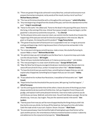 53. “There are greaterthingstobe achievedineveryNew Year,andeachandeveryone must
prepare themselvestobe great,notby wordsof the mouth,but by a lotof sacrifices.”
Michael Bassey Johnson
54. “The love atChristmasshouldbe withusthroughoutthe comingyear.” Lailah GiftyAkita
55. “Anynewbeginningisforgedfromthe shardsof the past,not from the abandonmentof the
past.” Craig D. Lounsbrough
56. “Honor to the earth,”the abbotsaid,“honorto the dead inthe passingof the year; honorto
the living,inthe comingof the new.A Great Year passestonight.A new one begins.Letthe
goodthat is oldcontinue andletthe restperish….” C.J.Cherryh
57. “As the oldyearretiresanda new one isborn,we commitintothe handsof our Creator the
happeningsof the pastyearand ask fordirectionandguidance inthe new one.May He
grant us Hisgrace, HistranquilityandHiswisdom!” PeggyToneyHorton
58. “The greatmiraculousbell of translucentice issuspendedinmid-air.Itringsto announce
endingsandbeginnings.Anditringsbecause there isfreshpromise andwonderinthe
skies.” VeraNazarian
59. “For a newyear to bringyousomethingnew, make amove,like abutterflytearingits
cocoon!Make a move!” MehmetMurat Ildan
60. “An optimiststaysupuntil midnighttosee the New Yearin.A pessimiststaysuptomake
sure the old yearleaves.” Bill Vaughn
61. “Nevertell yourresolutionbeforehand,or it’stwice asonerousaduty.” JohnSelden
62. “The newyearbeginsina snow-stormof white vows.” George WilliamCurtis
63. “May the NewYearbring youcourage to breakyour resolutionsearly.Myownplanisto
swearoff everykindof virtue,sothatI triumphevenwhenIfall.” AleisterCrowley
64. “To have the kindof yearyou wantto have,somethinghastohappenthatyou can not
explainwhyithappened.Somethinghastohappenthat youcan not coach.” Bobby
Bowden
65. “If youaskedme for myNew Year Resolution, itwouldbe tofindoutwhoI am.” Cyril
Cusack
66. “Hope Smilesfromthe thresholdof the yeartocome,Whispering‘itwill be happier’…”
AlfredTennyson
67. “Let thiscomingyearbe betterthanall the others.Vow to dosome of the thingsyouhave
alwayswantedtodo butcould notfindthe time.Call upa forgottenfriend.Dropanold
grudge,andreplace itwithsome pleasantmemories.Vow nottomake a promise youdo
not thinkyoucan keep.Walktall,andsmile more.Youwill look10years younger.Donot be
afraidto say,I love you.Say itagain.Theyare the sweetestwordsinthe world.” Ann
Landers
68. “Twentyyearsfromnowyou will be more disappointedbythe thingsthatyoudidn’tdo
than bythe onesyoudiddo.So throw off the bowlines.Sail awayfromthe safe harbor.
Catch the trade windsinyoursails.Explore.Dream.Discover.” MarkTwain
69. “As yearspassedawayI have formedthe habitof lookingbackuponthat formerself as
uponanotherperson,the remembrance of whose emotionshasbeenasolace inadversity
and addedzestto the enjoymentof prosperity.” SimonNewcomb
 