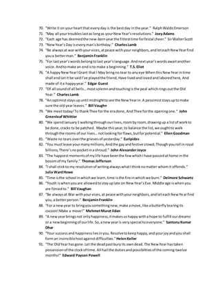 70. “Write it on yourheartthat everyday is the bestday inthe year.” RalphWaldoEmerson
71. “May all yourtroubleslastas longas yourNew Year’sresolutions.” JoeyAdams
72. “Each age has deemedthe new-bornyearthe fittesttime forfestal cheer.” SirWalterScott
73. “NewYear’s Day iseveryman’sbirthday.” CharlesLamb
74. “Be alwaysat war withyourvices,atpeace withyour neighbors,andleteachNew Yearfind
youa betterman.” BenjaminFranklin
75. “For lastyear’swordsbelongtolast year’slanguage.Andnextyear’swordsawaitanother
voice.Andtomake an endisto make a beginning.” T.S.Eliot
76. “A happyNewYear!Grant that I May bringno tear to anyeye WhenthisNew Year intime
shall endLetit be saidI’ve playedthe friend,Have livedandlovedandlaboredhere, And
made of ita happyyear.” Edgar Guest
77. “Of all soundof all bells…mostsolemnandtouchingisthe peal whichringsoutthe Old
Year.” CharlesLamb
78. “An optimiststaysupuntil midnighttosee the New Yearin.A pessimiststaysuptomake
sure the old yearleaves.” Bill Vaughn
79. “We meettoday/To thankThee forthe eradone, AndThee forthe openingone.” John
GreenleafWhittier
80. “We spendJanuary1 walkingthroughourlives,roombyroom, drawingup a listof workto
be done,cracks to be patched. Maybe thisyear,to balance the list,we oughtto walk
throughthe rooms of our lives…notlooking forflaws,butforpotential.” EllenGoodman
81. “Waste no tears overthe grievesof yesterday.” Euripides
82. “You mustleave yourmanymillions,Andthe gayandfestive crowd;Thoughyouroll inroyal
billions,There’snopocketinashroud.” John AlexanderJoyce
83. “The happiestmomentsof mylife have beenthe few whichIhave passedathome in the
bosomof my family.” Thomas Jefferson
84. “I shall stickto my resolutionof writingalwayswhatIthinknomatter whomit offends.”
Julia WardHowe
85. “Time isthe school inwhichwe learn,time isthe fire inwhichwe burn.” Delmore Schwartz
86. “Youth iswhenyouare allowedtostayuplate on New Year’s Eve.Middle age iswhenyou
are forcedto.” Bill Vaughan
87. “Be alwaysat War withyourvices,at peace withyourneighbors,andleteachNew Yearfind
you,a betterperson.” BenjaminFranklin
88. “For a newyear to bringyousomethingnew,make amove,like abutterflytearingits
cocoon!Make a move!” MehmetMurat Ildan
89. “A newyearbringsnot onlyhappiness,itmakesushappywitha hope to fulfill ourdreamz
or a newbeginningof ourlife.So,a new yearis veryspecial toeveryone.” SantonuKumar
Dhar
90. “Your successand happinessliesinyou.Resolvetokeephappy,andyourjoyandyou shall
forman invinciblehostagainstdifficulties.”HelenKeller
91. “The OldYear hasgone.Let the deadpast buryits owndead.The New Year hastaken
possessionof the clockof time.All hail the dutiesandpossibilitiesof the coming twelve
months!” Edward Payson Powell
 