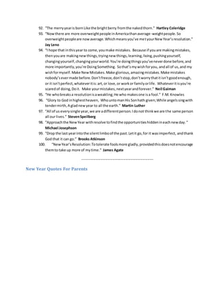 92. “The merryyearis bornLike the brightberry fromthe nakedthorn.” Hartley Coleridge
93. “Nowthere are more overweightpeople inAmericathanaverage-weightpeople.So
overweightpeopleare nowaverage.Whichmeansyou’ve metyourNew Year’sresolution.”
Jay Leno
94. “I hope that inthisyear to come,youmake mistakes. Because if youare makingmistakes,
thenyouare makingnewthings,tryingnew things,learning,living,pushingyourself,
changingyourself,changingyourworld.You’re doingthingsyou’veneverdone before,and
more importantly,you’re DoingSomething. Sothat’smywishforyou, andall of us,and my
wishformyself.Make NewMistakes.Make glorious,amazingmistakes.Make mistakes
nobody’severmade before.Don’tfreeze,don’tstop,don’tworrythatitisn’tgoodenough,
or it isn’tperfect,whateveritis:art,or love,or workor familyorlife. Whateveritisyou’re
scaredof doing,Doit. Make yourmistakes,nextyearandforever.” Neil Gaiman
95. “He whobreaksa resolutionisaweakling;He who makesone isa fool.” F.M. Knowles
96. “Glory to God inhighestheaven, WhountomanHis Sonhath given;While angelssingwith
tendermirth,A gladnewyear to all the earth.” Martin Luther
97. “All of us everysingle year,we are adifferentperson.Idonot thinkwe are the same person
all our lives.” StevenSpeilberg
98. “Approachthe NewYear withresolve tofindthe opportunitieshiddenineachnew day.”
Michael Josephson
99. “Drop the last yearintothe silentlimboof the past.Letit go,for it wasimperfect, andthank
God that it can go.” Brooks Atkinson
100. “NewYear’sResolution:Totolerate foolsmore gladly,providedthisdoesnotencourage
themto take up more of mytime.” James Agate
-----------------------------------------------------------
New Year Quotes For Parents
 