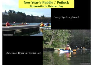 New Year’s Paddle / Potluck
                         Brownsville to Fletcher Bay


                                            Sunny, Sparkling launch




Barney Bernhard




   Dan, Isaac, Bruce in Fletcher Bay



                                                                      Barney Bernhard
 