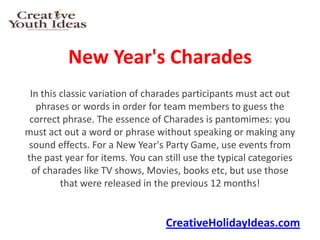 New Year's Charades
 In this classic variation of charades participants must act out
   phrases or words in order for team members to guess the
 correct phrase. The essence of Charades is pantomimes: you
must act out a word or phrase without speaking or making any
 sound effects. For a New Year's Party Game, use events from
the past year for items. You can still use the typical categories
  of charades like TV shows, Movies, books etc, but use those
         that were released in the previous 12 months!


                                 CreativeHolidayIdeas.com
 