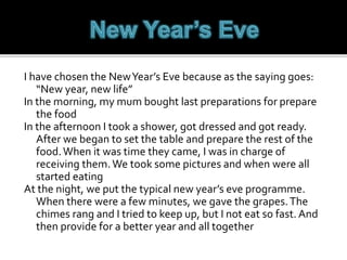 I have chosen the NewYear’s Eve because as the saying goes:
“New year, new life”
In the morning, my mum bought last preparations for prepare
the food
In the afternoon I took a shower, got dressed and got ready.
After we began to set the table and prepare the rest of the
food.When it was time they came, I was in charge of
receiving them.We took some pictures and when were all
started eating
At the night, we put the typical new year’s eve programme.
When there were a few minutes, we gave the grapes.The
chimes rang and I tried to keep up, but I not eat so fast. And
then provide for a better year and all together
 