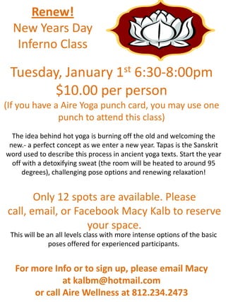 Renew!
  New Years Day
   Inferno Class

 Tuesday, January 1st 6:30-8:00pm
        $10.00 per person
(If you have a Aire Yoga punch card, you may use one
              punch to attend this class)
  The idea behind hot yoga is burning off the old and welcoming the
 new.- a perfect concept as we enter a new year. Tapas is the Sanskrit
word used to describe this process in ancient yoga texts. Start the year
  off with a detoxifying sweat (the room will be heated to around 95
      degrees), challenging pose options and renewing relaxation!


       Only 12 spots are available. Please
call, email, or Facebook Macy Kalb to reserve
                   your space.
 This will be an all levels class with more intense options of the basic
               poses offered for experienced participants.


   For more Info or to sign up, please email Macy
                at kalbm@hotmail.com
        or call Aire Wellness at 812.234.2473
 