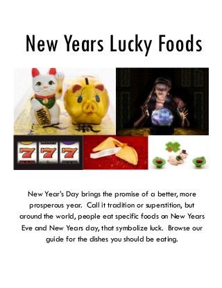 New Years Lucky Foods

New Year’s Day brings the promise of a better, more
prosperous year. Call it tradition or superstition, but
around the world, people eat specific foods on New Years
Eve and New Years day, that symbolize luck. Browse our
guide for the dishes you should be eating.

 
