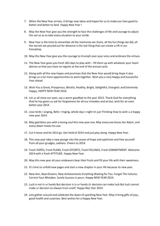 7. When the New Year arrives, it brings new ideas and hopes for us to make our lives good to
better and better to best. Happy New Year !
8. May the New Year give you the strength to face the challenges of life and courage to adjust
the sail so as to take every situation to your stride.
9. New Year is the time to remember all the memories we share, all the fun things we did, all
the secrets we poured out for distance is the last thing that can create a rift in our
friendship.
10. May this New Year give you the courage to triumph over your vices and embrace the virtues.
11. The New Year gives you fresh 365 days to play with – fill them up with whatever your heart
desires so that you have no regrets at the end of the annual cycle.
12. Along with all the new hopes and promises that the New Year would bring Hope it also
brings us a lot more opportunities to work together. Wish you a very Happy and Successful
Year ahead.
13. Wish You a Great, Prosperous, Blissful, Healthy, Bright, Delightful, Energetic and Extremely
Happy, HAPPY NEW YEAR 2014.
14. Let us all close our eyes, say a warm goodbye to the year 2013. Thank God for everything
that he has given us ask for forgiveness for all our mistakes and at last, wish for an even
better year 2014.
15. Love birds r singing, Bells r ringing, whole day n night im just Thinking How to wish u a happy
new year 2014.
16. May god bless you with a loving soul this new year eve, May every eve kisses her Adam, and
every Adam meets his eve.
17. Cut it loose and let 2013 go. Get Hold of 2014 and just play along. Happy New Year.
18. This new year take a new plunge into the ocean of hope and optimism and free yourself
from all your grudges, sadness. Cheers to 2014.
19. Fresh HOPES, Fresh PLANS, Fresh EFFORTS, Fresh FEELINGS, Fresh COMMITMENT. Welcome
2014 with a fresh ATTITUDE. Happy New Year.
20. May this new year all your endeavors bear their fruits and fill your life with their sweetness.
21. It's time to unfold new pages and start a new chapter in your life because its new year.
22. New Aim, New Dreams, New Achievements Evrything Waiting for You. Forget The Failures.
Correct Your Mistakes. Surely Success is yours. Happy NEW YEAR 2014.
23. Luck is not in ur hands But decision is in ur hands Ur decision can make luck But luck cannot
make ur decision so always trust urself. Happy Ney Year 2014.
24. Lets gather around and celebrate the dawn of sparkling New Year. May it bring gifts of joys,
good health and surprises. Best wishes for a Happy New Year.

 