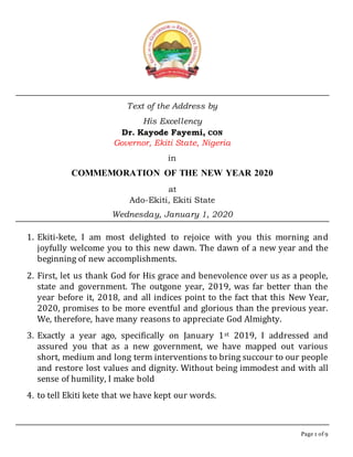 Page 1 of 9
Text of the Address by
His Excellency
Dr. Kayode Fayemi, CON
Governor, Ekiti State, Nigeria
in
COMMEMORATION OF THE NEW YEAR 2020
at
Ado-Ekiti, Ekiti State
Wednesday, January 1, 2020
1. Ekiti-kete, I am most delighted to rejoice with you this morning and
joyfully welcome you to this new dawn. The dawn of a new year and the
beginning of new accomplishments.
2. First, let us thank God for His grace and benevolence over us as a people,
state and government. The outgone year, 2019, was far better than the
year before it, 2018, and all indices point to the fact that this New Year,
2020, promises to be more eventful and glorious than the previous year.
We, therefore, have many reasons to appreciate God Almighty.
3. Exactly a year ago, specifically on January 1st 2019, I addressed and
assured you that as a new government, we have mapped out various
short, medium and long term interventions to bring succour to our people
and restore lost values and dignity. Without being immodest and with all
sense of humility, I make bold
4. to tell Ekiti kete that we have kept our words.
 