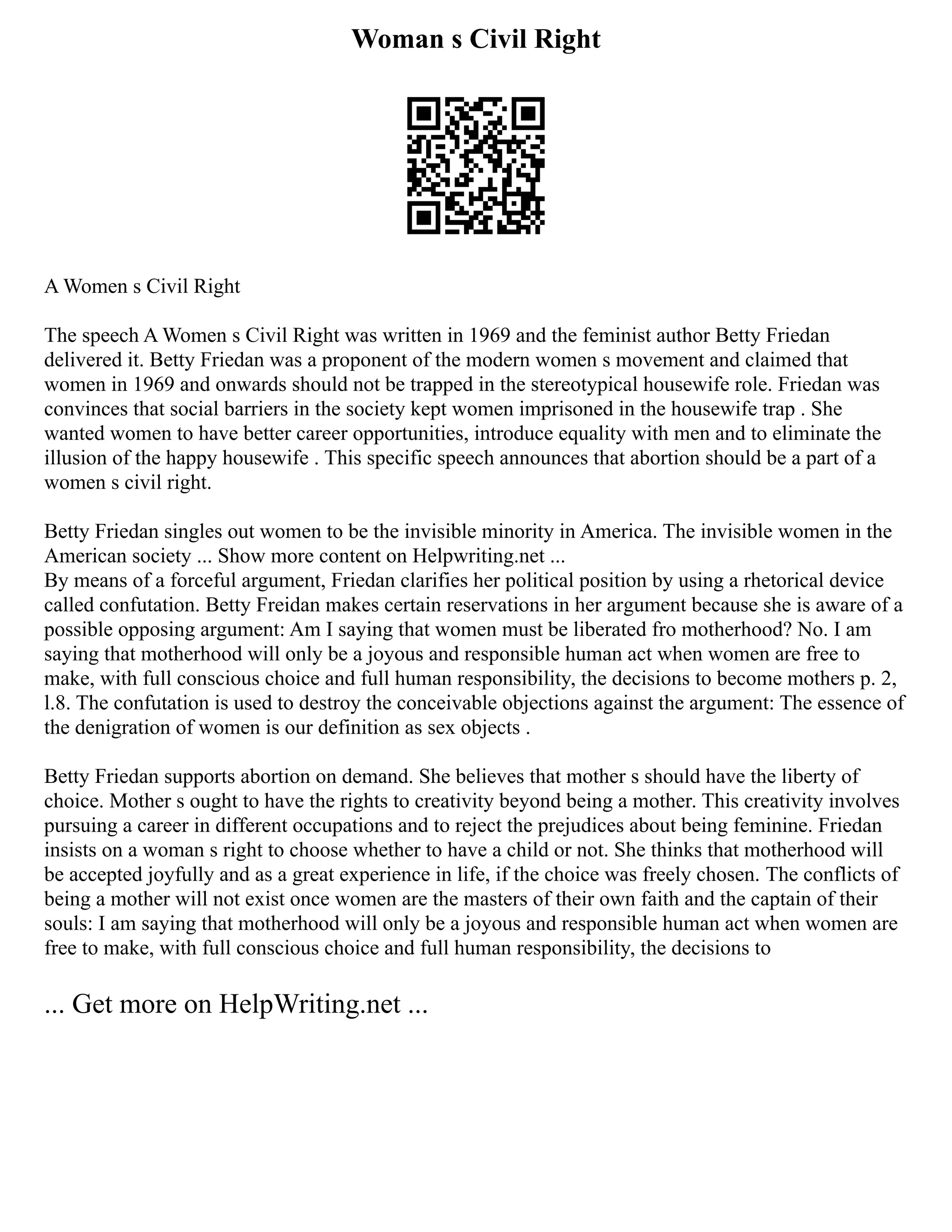 Woman s Civil Right
A Women s Civil Right
The speech A Women s Civil Right was written in 1969 and the feminist author Betty Friedan
delivered it. Betty Friedan was a proponent of the modern women s movement and claimed that
women in 1969 and onwards should not be trapped in the stereotypical housewife role. Friedan was
convinces that social barriers in the society kept women imprisoned in the housewife trap . She
wanted women to have better career opportunities, introduce equality with men and to eliminate the
illusion of the happy housewife . This specific speech announces that abortion should be a part of a
women s civil right.
Betty Friedan singles out women to be the invisible minority in America. The invisible women in the
American society ... Show more content on Helpwriting.net ...
By means of a forceful argument, Friedan clarifies her political position by using a rhetorical device
called confutation. Betty Freidan makes certain reservations in her argument because she is aware of a
possible opposing argument: Am I saying that women must be liberated fro motherhood? No. I am
saying that motherhood will only be a joyous and responsible human act when women are free to
make, with full conscious choice and full human responsibility, the decisions to become mothers p. 2,
l.8. The confutation is used to destroy the conceivable objections against the argument: The essence of
the denigration of women is our definition as sex objects .
Betty Friedan supports abortion on demand. She believes that mother s should have the liberty of
choice. Mother s ought to have the rights to creativity beyond being a mother. This creativity involves
pursuing a career in different occupations and to reject the prejudices about being feminine. Friedan
insists on a woman s right to choose whether to have a child or not. She thinks that motherhood will
be accepted joyfully and as a great experience in life, if the choice was freely chosen. The conflicts of
being a mother will not exist once women are the masters of their own faith and the captain of their
souls: I am saying that motherhood will only be a joyous and responsible human act when women are
free to make, with full conscious choice and full human responsibility, the decisions to
... Get more on HelpWriting.net ...
 