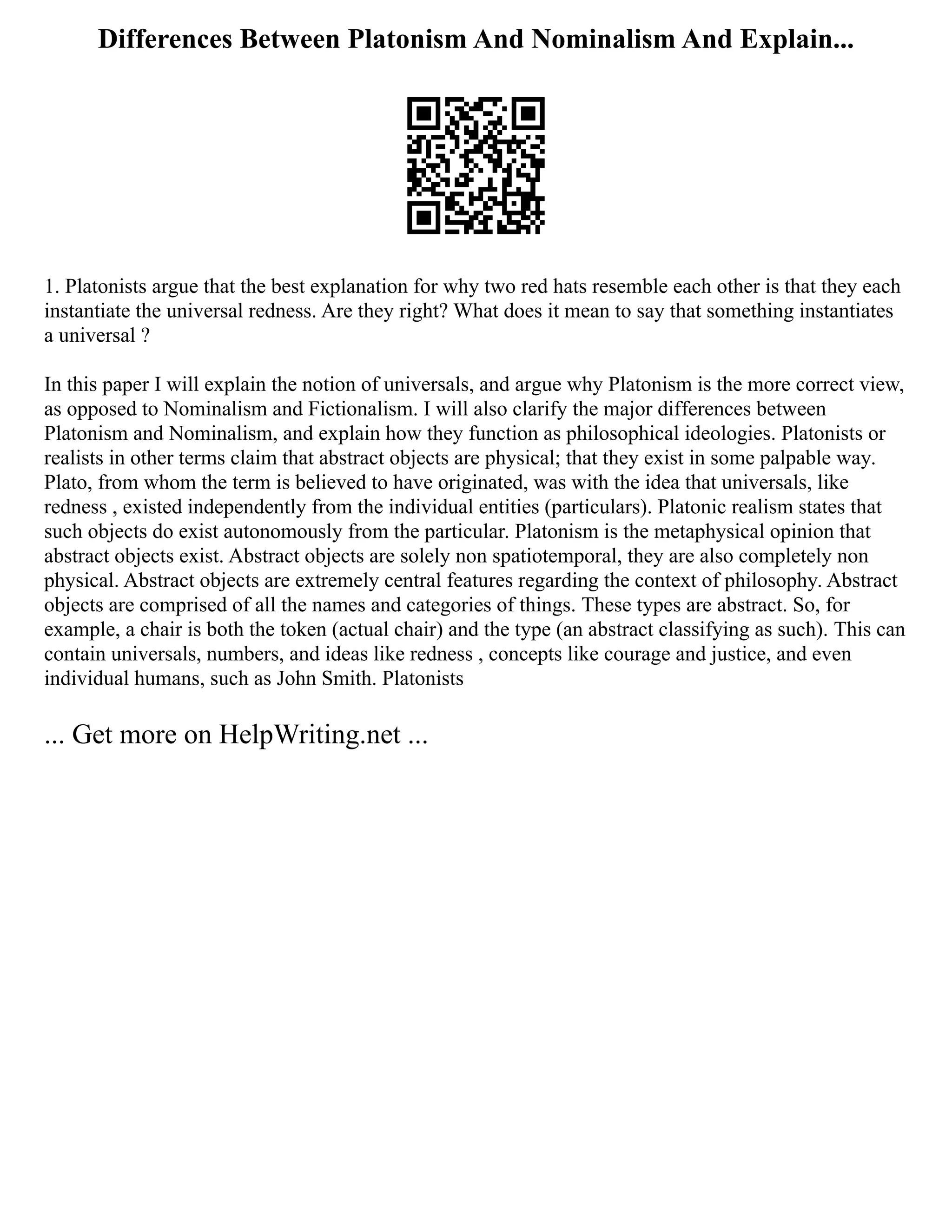 Differences Between Platonism And Nominalism And Explain...
1. Platonists argue that the best explanation for why two red hats resemble each other is that they each
instantiate the universal redness. Are they right? What does it mean to say that something instantiates
a universal ?
In this paper I will explain the notion of universals, and argue why Platonism is the more correct view,
as opposed to Nominalism and Fictionalism. I will also clarify the major differences between
Platonism and Nominalism, and explain how they function as philosophical ideologies. Platonists or
realists in other terms claim that abstract objects are physical; that they exist in some palpable way.
Plato, from whom the term is believed to have originated, was with the idea that universals, like
redness , existed independently from the individual entities (particulars). Platonic realism states that
such objects do exist autonomously from the particular. Platonism is the metaphysical opinion that
abstract objects exist. Abstract objects are solely non spatiotemporal, they are also completely non
physical. Abstract objects are extremely central features regarding the context of philosophy. Abstract
objects are comprised of all the names and categories of things. These types are abstract. So, for
example, a chair is both the token (actual chair) and the type (an abstract classifying as such). This can
contain universals, numbers, and ideas like redness , concepts like courage and justice, and even
individual humans, such as John Smith. Platonists
... Get more on HelpWriting.net ...
 