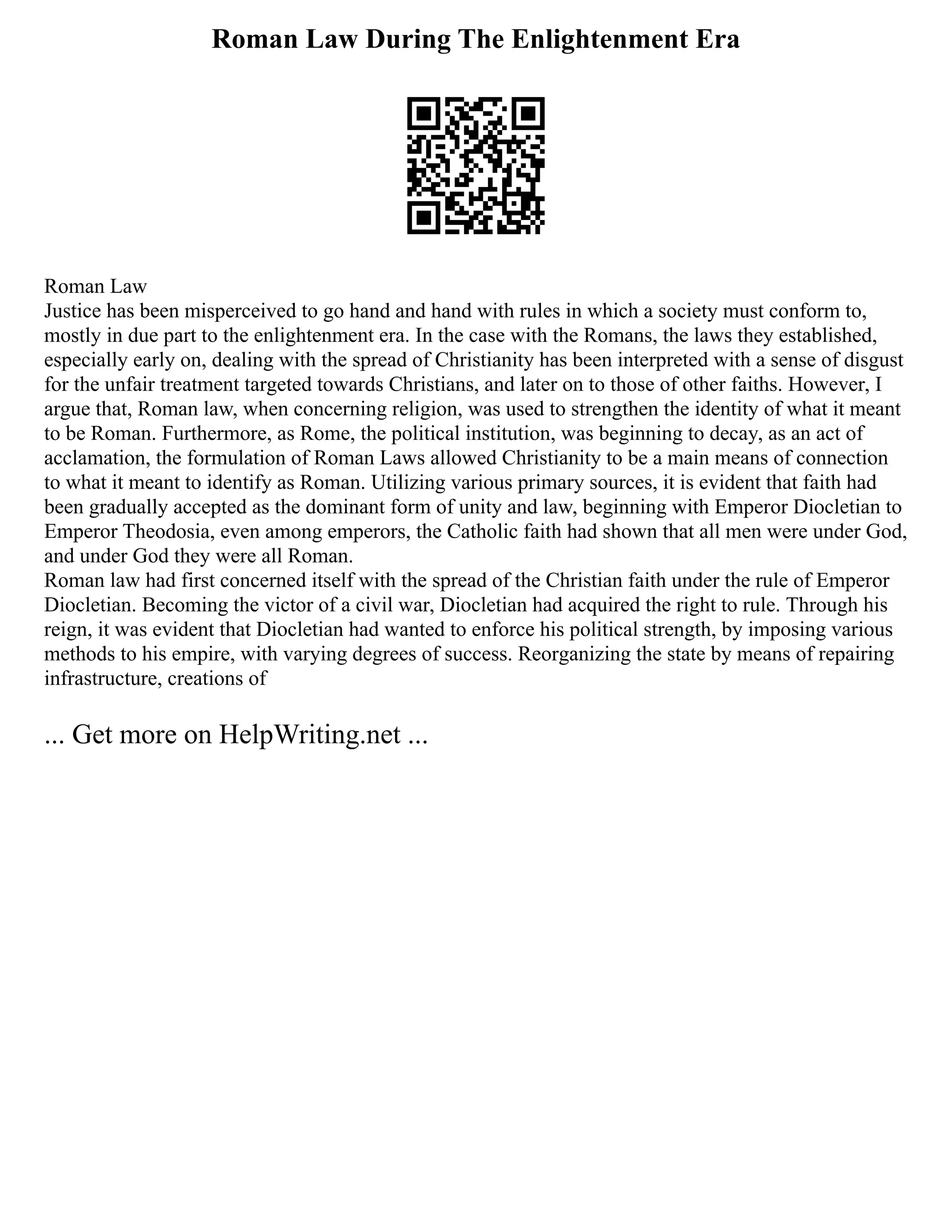 Roman Law During The Enlightenment Era
Roman Law
Justice has been misperceived to go hand and hand with rules in which a society must conform to,
mostly in due part to the enlightenment era. In the case with the Romans, the laws they established,
especially early on, dealing with the spread of Christianity has been interpreted with a sense of disgust
for the unfair treatment targeted towards Christians, and later on to those of other faiths. However, I
argue that, Roman law, when concerning religion, was used to strengthen the identity of what it meant
to be Roman. Furthermore, as Rome, the political institution, was beginning to decay, as an act of
acclamation, the formulation of Roman Laws allowed Christianity to be a main means of connection
to what it meant to identify as Roman. Utilizing various primary sources, it is evident that faith had
been gradually accepted as the dominant form of unity and law, beginning with Emperor Diocletian to
Emperor Theodosia, even among emperors, the Catholic faith had shown that all men were under God,
and under God they were all Roman.
Roman law had first concerned itself with the spread of the Christian faith under the rule of Emperor
Diocletian. Becoming the victor of a civil war, Diocletian had acquired the right to rule. Through his
reign, it was evident that Diocletian had wanted to enforce his political strength, by imposing various
methods to his empire, with varying degrees of success. Reorganizing the state by means of repairing
infrastructure, creations of
... Get more on HelpWriting.net ...
 