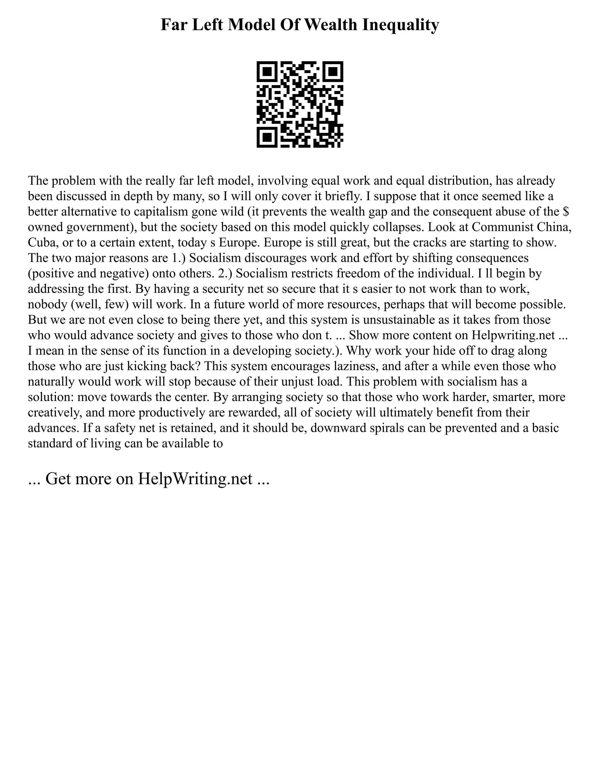 Far Left Model Of Wealth Inequality
The problem with the really far left model, involving equal work and equal distribution, has already
been discussed in depth by many, so I will only cover it briefly. I suppose that it once seemed like a
better alternative to capitalism gone wild (it prevents the wealth gap and the consequent abuse of the $
owned government), but the society based on this model quickly collapses. Look at Communist China,
Cuba, or to a certain extent, today s Europe. Europe is still great, but the cracks are starting to show.
The two major reasons are 1.) Socialism discourages work and effort by shifting consequences
(positive and negative) onto others. 2.) Socialism restricts freedom of the individual. I ll begin by
addressing the first. By having a security net so secure that it s easier to not work than to work,
nobody (well, few) will work. In a future world of more resources, perhaps that will become possible.
But we are not even close to being there yet, and this system is unsustainable as it takes from those
who would advance society and gives to those who don t. ... Show more content on Helpwriting.net ...
I mean in the sense of its function in a developing society.). Why work your hide off to drag along
those who are just kicking back? This system encourages laziness, and after a while even those who
naturally would work will stop because of their unjust load. This problem with socialism has a
solution: move towards the center. By arranging society so that those who work harder, smarter, more
creatively, and more productively are rewarded, all of society will ultimately benefit from their
advances. If a safety net is retained, and it should be, downward spirals can be prevented and a basic
standard of living can be available to
... Get more on HelpWriting.net ...
 
