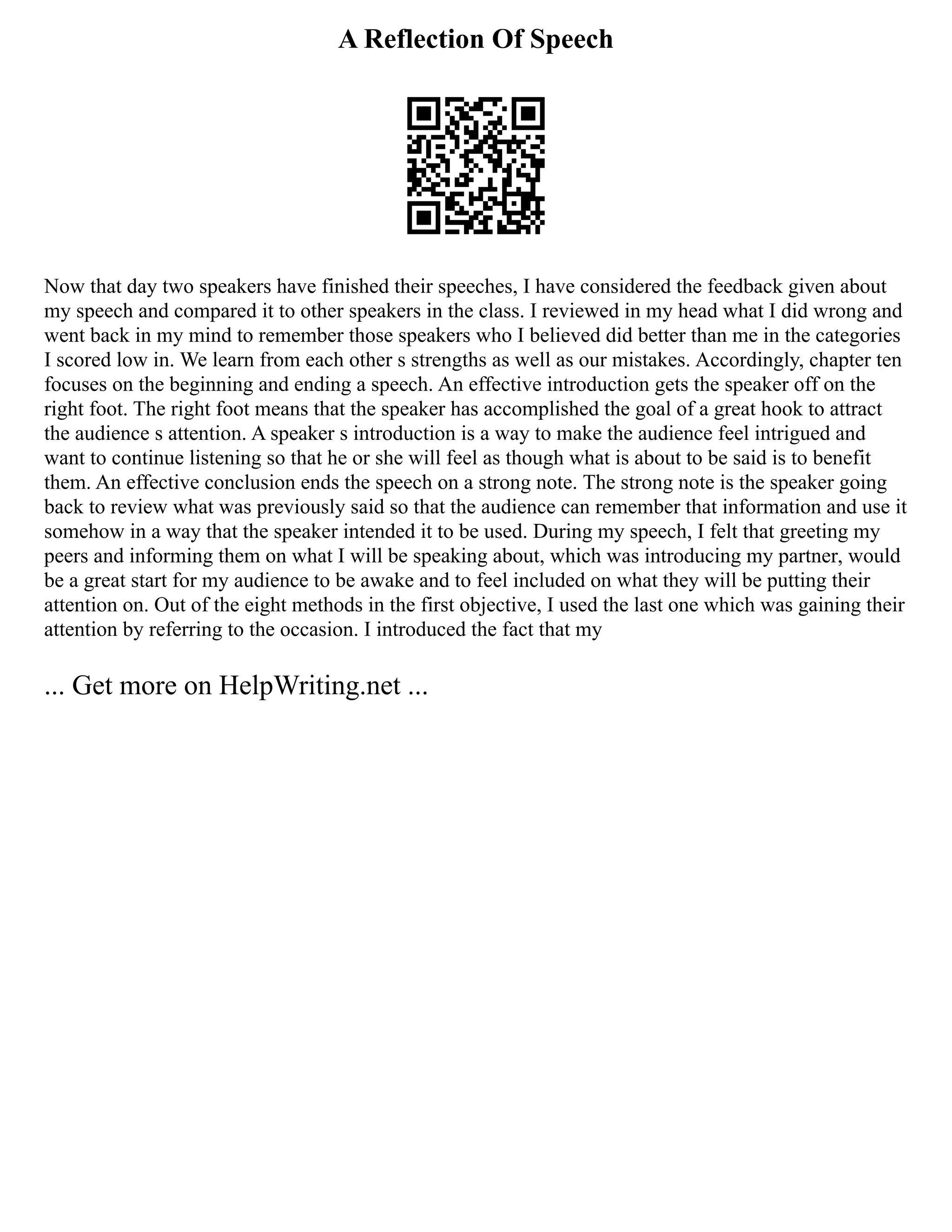 A Reflection Of Speech
Now that day two speakers have finished their speeches, I have considered the feedback given about
my speech and compared it to other speakers in the class. I reviewed in my head what I did wrong and
went back in my mind to remember those speakers who I believed did better than me in the categories
I scored low in. We learn from each other s strengths as well as our mistakes. Accordingly, chapter ten
focuses on the beginning and ending a speech. An effective introduction gets the speaker off on the
right foot. The right foot means that the speaker has accomplished the goal of a great hook to attract
the audience s attention. A speaker s introduction is a way to make the audience feel intrigued and
want to continue listening so that he or she will feel as though what is about to be said is to benefit
them. An effective conclusion ends the speech on a strong note. The strong note is the speaker going
back to review what was previously said so that the audience can remember that information and use it
somehow in a way that the speaker intended it to be used. During my speech, I felt that greeting my
peers and informing them on what I will be speaking about, which was introducing my partner, would
be a great start for my audience to be awake and to feel included on what they will be putting their
attention on. Out of the eight methods in the first objective, I used the last one which was gaining their
attention by referring to the occasion. I introduced the fact that my
... Get more on HelpWriting.net ...
 