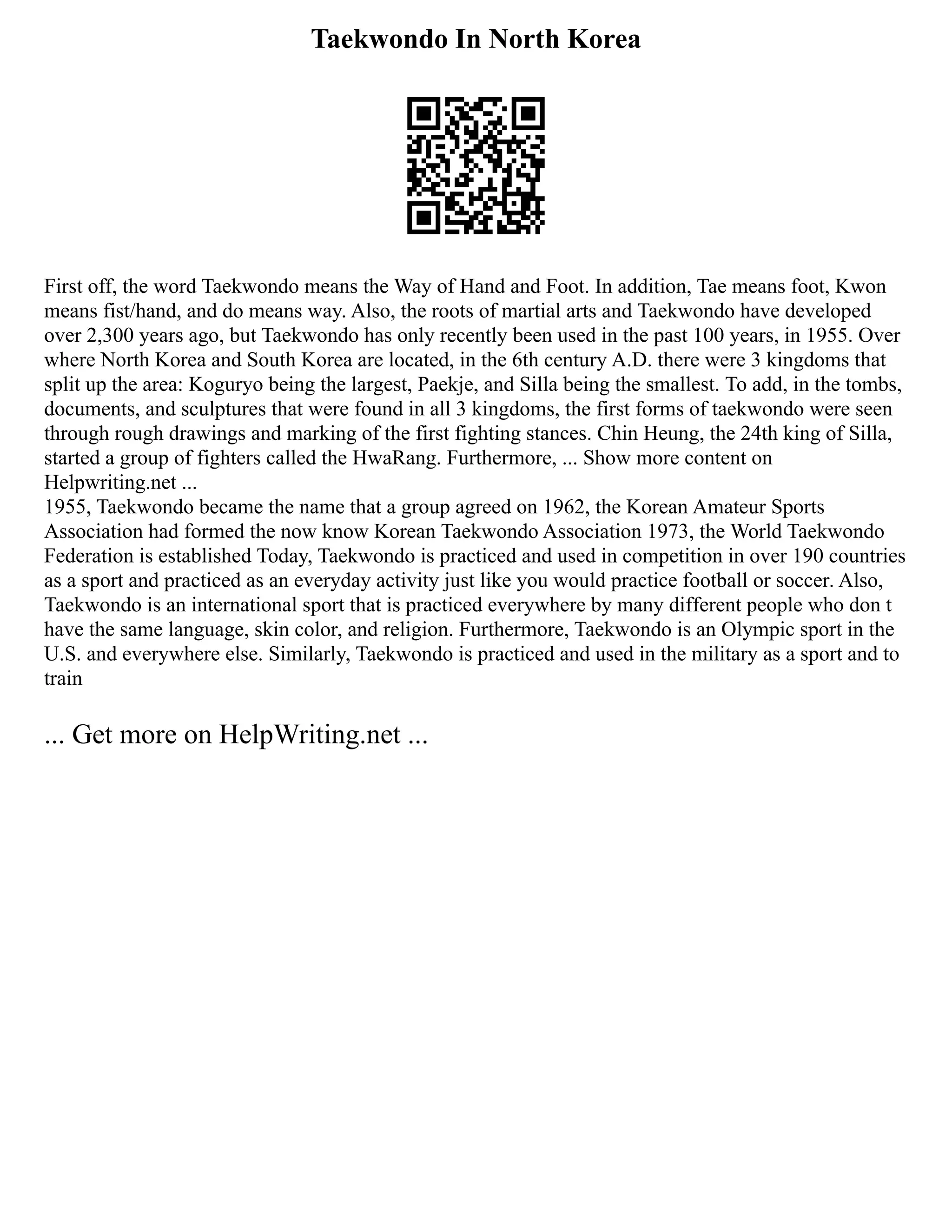Taekwondo In North Korea
First off, the word Taekwondo means the Way of Hand and Foot. In addition, Tae means foot, Kwon
means fist/hand, and do means way. Also, the roots of martial arts and Taekwondo have developed
over 2,300 years ago, but Taekwondo has only recently been used in the past 100 years, in 1955. Over
where North Korea and South Korea are located, in the 6th century A.D. there were 3 kingdoms that
split up the area: Koguryo being the largest, Paekje, and Silla being the smallest. To add, in the tombs,
documents, and sculptures that were found in all 3 kingdoms, the first forms of taekwondo were seen
through rough drawings and marking of the first fighting stances. Chin Heung, the 24th king of Silla,
started a group of fighters called the HwaRang. Furthermore, ... Show more content on
Helpwriting.net ...
1955, Taekwondo became the name that a group agreed on 1962, the Korean Amateur Sports
Association had formed the now know Korean Taekwondo Association 1973, the World Taekwondo
Federation is established Today, Taekwondo is practiced and used in competition in over 190 countries
as a sport and practiced as an everyday activity just like you would practice football or soccer. Also,
Taekwondo is an international sport that is practiced everywhere by many different people who don t
have the same language, skin color, and religion. Furthermore, Taekwondo is an Olympic sport in the
U.S. and everywhere else. Similarly, Taekwondo is practiced and used in the military as a sport and to
train
... Get more on HelpWriting.net ...
 