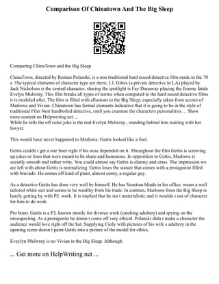 Comparison Of Chinatown And The Big Sleep
Comparing ChinaTown and the Big Sleep
ChinaTown, directed by Roman Polanski, is a non traditional hard nosed detective film made in the 70
s. The typical elements of character type are there; J.J. Gittes (a private detective in LA) played by
Jack Nicholson is the central character, sharing the spotlight is Fay Dunaway playing the femme fatale
Evelyn Mulwray. This film breaks all types of norms when compared to the hard nosed detective films
it is modeled after. The film is filled with allusions to the Big Sleep, especially taken from scenes of
Marlowe and Vivian. Chinatown has formal elements indicative that it is going to be in the style of
traditional Film Noir hardboiled detective, until you examine the characters personalities ... Show
more content on Helpwriting.net ...
While he tells the off color joke is the real Evelyn Mulwray , standing behind him waiting with her
lawyer.
This would have never happened to Marlowe. Gattis looked like a fool.
Gettis couldn t get a one liner right if his nose depended on it. Throughout the film Gettis is screwing
up jokes or lines that were meant to be sharp and humorous. In opposition to Gettis, Marlowe is
socially smooth and rather witty. You could almost say Gettis is clumsy and crass. The impression we
are left with about Gettis is normalizing. Gettis loses the stature that comes with a protagonist filled
with bravado. He comes off kind of plain, almost corny, a regular guy.
As a detective Gettis has done very well by himself. He has Venetian blinds in his office, wears a well
tailored white suit and seems to be wealthy from his trade. In contrast, Marlowe from the Big Sleep is
barely getting by with P.I. work. It is implied that he isn t materialistic and it wouldn t out of character
for him to do work
Pro bono. Gettis is a P.I. known mostly for divorce work (catching adultery) and spying on the
unsuspecting. As a protagonist he doesn t come off very ethical. Polanski didn t make a character the
audience would love right off the bat. Supplying Curly with pictures of his wife s adultery in the
opening scene doesn t paint Gettis into a picture of the model for ethics.
Eveylyn Mulwray is no Vivian in the Big Sleep. Although
... Get more on HelpWriting.net ...
 