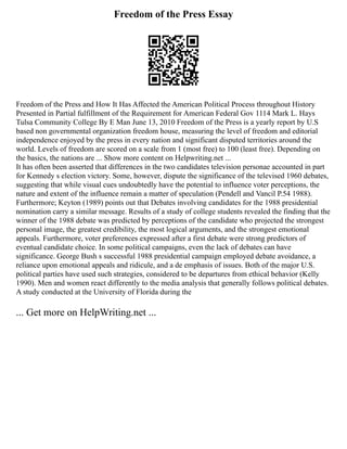 Freedom of the Press Essay
Freedom of the Press and How It Has Affected the American Political Process throughout History
Presented in Partial fulfillment of the Requirement for American Federal Gov 1114 Mark L. Hays
Tulsa Community College By E Man June 13, 2010 Freedom of the Press is a yearly report by U.S
based non governmental organization freedom house, measuring the level of freedom and editorial
independence enjoyed by the press in every nation and significant disputed territories around the
world. Levels of freedom are scored on a scale from 1 (most free) to 100 (least free). Depending on
the basics, the nations are ... Show more content on Helpwriting.net ...
It has often been asserted that differences in the two candidates television personae accounted in part
for Kennedy s election victory. Some, however, dispute the significance of the televised 1960 debates,
suggesting that while visual cues undoubtedly have the potential to influence voter perceptions, the
nature and extent of the influence remain a matter of speculation (Pendell and Vancil P.54 1988).
Furthermore; Keyton (1989) points out that Debates involving candidates for the 1988 presidential
nomination carry a similar message. Results of a study of college students revealed the finding that the
winner of the 1988 debate was predicted by perceptions of the candidate who projected the strongest
personal image, the greatest credibility, the most logical arguments, and the strongest emotional
appeals. Furthermore, voter preferences expressed after a first debate were strong predictors of
eventual candidate choice. In some political campaigns, even the lack of debates can have
significance. George Bush s successful 1988 presidential campaign employed debate avoidance, a
reliance upon emotional appeals and ridicule, and a de emphasis of issues. Both of the major U.S.
political parties have used such strategies, considered to be departures from ethical behavior (Kelly
1990). Men and women react differently to the media analysis that generally follows political debates.
A study conducted at the University of Florida during the
... Get more on HelpWriting.net ...
 