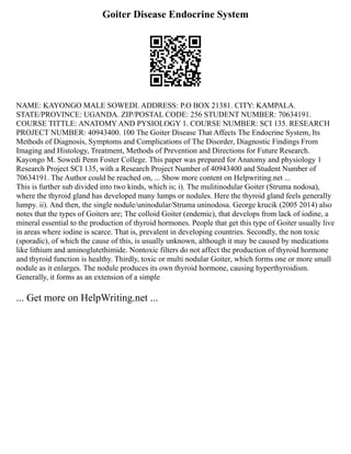 Goiter Disease Endocrine System
NAME: KAYONGO MALE SOWEDI. ADDRESS: P.O BOX 21381. CITY: KAMPALA.
STATE/PROVINCE: UGANDA. ZIP/POSTAL CODE: 256 STUDENT NUMBER: 70634191.
COURSE TITTLE: ANATOMY AND PYSIOLOGY 1. COURSE NUMBER: SCI 135. RESEARCH
PROJECT NUMBER: 40943400. 100 The Goiter Disease That Affects The Endocrine System, Its
Methods of Diagnosis, Symptoms and Complications of The Disorder, Diagnostic Findings From
Imaging and Histology, Treatment, Methods of Prevention and Directions for Future Research.
Kayongo M. Sowedi Penn Foster College. This paper was prepared for Anatomy and physiology 1
Research Project SCI 135, with a Research Project Number of 40943400 and Student Number of
70634191. The Author could be reached on, ... Show more content on Helpwriting.net ...
This is further sub divided into two kinds, which is; i). The mulitinodular Goiter (Struma nodosa),
where the thyroid gland has developed many lumps or nodules. Here the thyroid gland feels generally
lumpy. ii). And then, the single nodule/uninodular/Struma uninodosa. George krucik (2005 2014) also
notes that the types of Goiters are; The colloid Goiter (endemic), that develops from lack of iodine, a
mineral essential to the production of thyroid hormones. People that get this type of Goiter usually live
in areas where iodine is scarce. That is, prevalent in developing countries. Secondly, the non toxic
(sporadic), of which the cause of this, is usually unknown, although it may be caused by medications
like lithium and aminoglutethimide. Nontoxic filters do not affect the production of thyroid hormone
and thyroid function is healthy. Thirdly, toxic or multi nodular Goiter, which forms one or more small
nodule as it enlarges. The nodule produces its own thyroid hormone, causing hyperthyroidism.
Generally, it forms as an extension of a simple
... Get more on HelpWriting.net ...
 