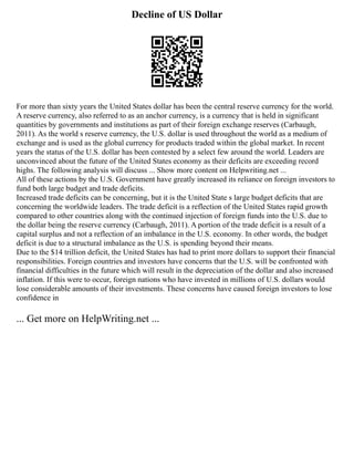 Decline of US Dollar
For more than sixty years the United States dollar has been the central reserve currency for the world.
A reserve currency, also referred to as an anchor currency, is a currency that is held in significant
quantities by governments and institutions as part of their foreign exchange reserves (Carbaugh,
2011). As the world s reserve currency, the U.S. dollar is used throughout the world as a medium of
exchange and is used as the global currency for products traded within the global market. In recent
years the status of the U.S. dollar has been contested by a select few around the world. Leaders are
unconvinced about the future of the United States economy as their deficits are exceeding record
highs. The following analysis will discuss ... Show more content on Helpwriting.net ...
All of these actions by the U.S. Government have greatly increased its reliance on foreign investors to
fund both large budget and trade deficits.
Increased trade deficits can be concerning, but it is the United State s large budget deficits that are
concerning the worldwide leaders. The trade deficit is a reflection of the United States rapid growth
compared to other countries along with the continued injection of foreign funds into the U.S. due to
the dollar being the reserve currency (Carbaugh, 2011). A portion of the trade deficit is a result of a
capital surplus and not a reflection of an imbalance in the U.S. economy. In other words, the budget
deficit is due to a structural imbalance as the U.S. is spending beyond their means.
Due to the $14 trillion deficit, the United States has had to print more dollars to support their financial
responsibilities. Foreign countries and investors have concerns that the U.S. will be confronted with
financial difficulties in the future which will result in the depreciation of the dollar and also increased
inflation. If this were to occur, foreign nations who have invested in millions of U.S. dollars would
lose considerable amounts of their investments. These concerns have caused foreign investors to lose
confidence in
... Get more on HelpWriting.net ...
 