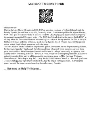 Analysis Of The Movie Miracle
Miracle review
During the Lake Placid Olympics in 1980. USA, a team that consisted of college kids defeated the
heavily favorite Soviet Union in hockey. Eventually, team USA won the gold medal against Finland.
USA s first gold medal since 1960 in hockey. The 1980 USA hockey gold medal victory is arguably
the greatest moment in U.S. sports history. The 2003 film Miracle is about the events that led USA to
victory. Also, the film exemplifies that an underdog can truly win. In my opinion, the film Miracle is
the best well made and most influential sports movie. I give it 10 out 10 stars, based on the realistic
action scenes, inspirational quotes and underdog story.
The first piece of criteria I used was Inspirational quotes. Quotes that have a deeper meaning in them.
In the movie, legendary head coach Herb brooks of team USA said, Great moments are born from
great opportunities . I find this quote inspirational because it s a huge opportunity to represent your
country and do something that hasn t been in 20 years, which was winning the gold medal. Russia was
going through the Cold war. In addition, another memorable quote is, Mike Eurzione Winthrop,
Massachusetts! . Who do you play for? . I play for the United states of America! . That s all gentlemen
. This quote happened right after when the U.SA tied the subpar Norwegian team 3 3. During the
game, some of the players were distracting themselves away from the
... Get more on HelpWriting.net ...
 